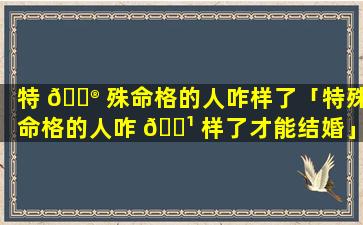 特 💮 殊命格的人咋样了「特殊命格的人咋 🌹 样了才能结婚」